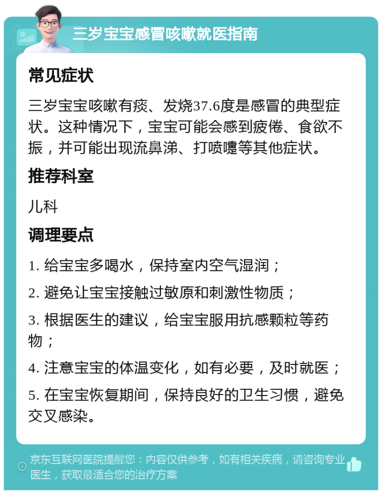 三岁宝宝感冒咳嗽就医指南 常见症状 三岁宝宝咳嗽有痰、发烧37.6度是感冒的典型症状。这种情况下，宝宝可能会感到疲倦、食欲不振，并可能出现流鼻涕、打喷嚏等其他症状。 推荐科室 儿科 调理要点 1. 给宝宝多喝水，保持室内空气湿润； 2. 避免让宝宝接触过敏原和刺激性物质； 3. 根据医生的建议，给宝宝服用抗感颗粒等药物； 4. 注意宝宝的体温变化，如有必要，及时就医； 5. 在宝宝恢复期间，保持良好的卫生习惯，避免交叉感染。