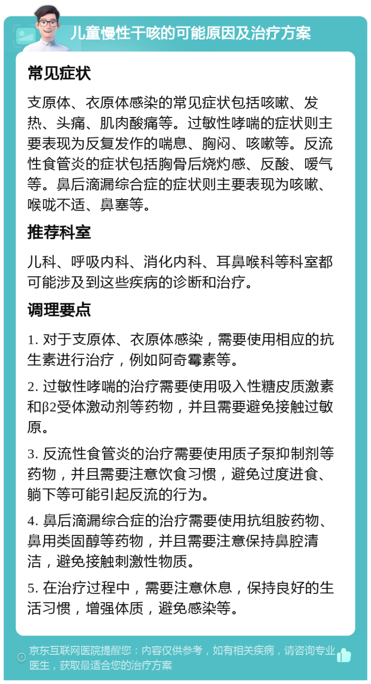 儿童慢性干咳的可能原因及治疗方案 常见症状 支原体、衣原体感染的常见症状包括咳嗽、发热、头痛、肌肉酸痛等。过敏性哮喘的症状则主要表现为反复发作的喘息、胸闷、咳嗽等。反流性食管炎的症状包括胸骨后烧灼感、反酸、嗳气等。鼻后滴漏综合症的症状则主要表现为咳嗽、喉咙不适、鼻塞等。 推荐科室 儿科、呼吸内科、消化内科、耳鼻喉科等科室都可能涉及到这些疾病的诊断和治疗。 调理要点 1. 对于支原体、衣原体感染，需要使用相应的抗生素进行治疗，例如阿奇霉素等。 2. 过敏性哮喘的治疗需要使用吸入性糖皮质激素和β2受体激动剂等药物，并且需要避免接触过敏原。 3. 反流性食管炎的治疗需要使用质子泵抑制剂等药物，并且需要注意饮食习惯，避免过度进食、躺下等可能引起反流的行为。 4. 鼻后滴漏综合症的治疗需要使用抗组胺药物、鼻用类固醇等药物，并且需要注意保持鼻腔清洁，避免接触刺激性物质。 5. 在治疗过程中，需要注意休息，保持良好的生活习惯，增强体质，避免感染等。