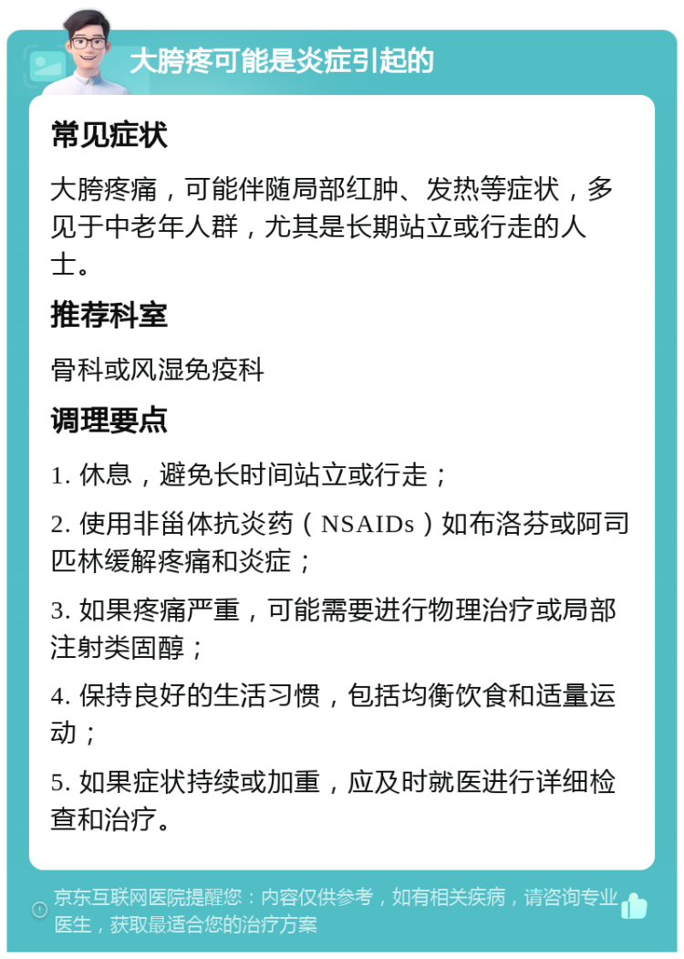 大胯疼可能是炎症引起的 常见症状 大胯疼痛，可能伴随局部红肿、发热等症状，多见于中老年人群，尤其是长期站立或行走的人士。 推荐科室 骨科或风湿免疫科 调理要点 1. 休息，避免长时间站立或行走； 2. 使用非甾体抗炎药（NSAIDs）如布洛芬或阿司匹林缓解疼痛和炎症； 3. 如果疼痛严重，可能需要进行物理治疗或局部注射类固醇； 4. 保持良好的生活习惯，包括均衡饮食和适量运动； 5. 如果症状持续或加重，应及时就医进行详细检查和治疗。