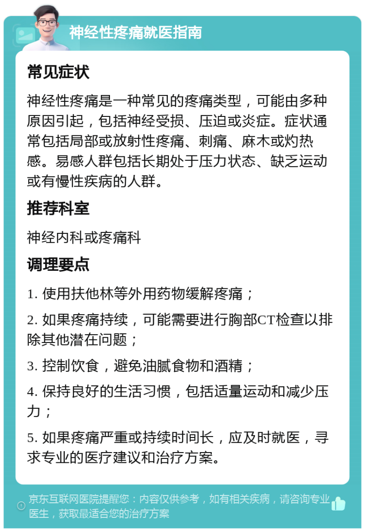 神经性疼痛就医指南 常见症状 神经性疼痛是一种常见的疼痛类型，可能由多种原因引起，包括神经受损、压迫或炎症。症状通常包括局部或放射性疼痛、刺痛、麻木或灼热感。易感人群包括长期处于压力状态、缺乏运动或有慢性疾病的人群。 推荐科室 神经内科或疼痛科 调理要点 1. 使用扶他林等外用药物缓解疼痛； 2. 如果疼痛持续，可能需要进行胸部CT检查以排除其他潜在问题； 3. 控制饮食，避免油腻食物和酒精； 4. 保持良好的生活习惯，包括适量运动和减少压力； 5. 如果疼痛严重或持续时间长，应及时就医，寻求专业的医疗建议和治疗方案。