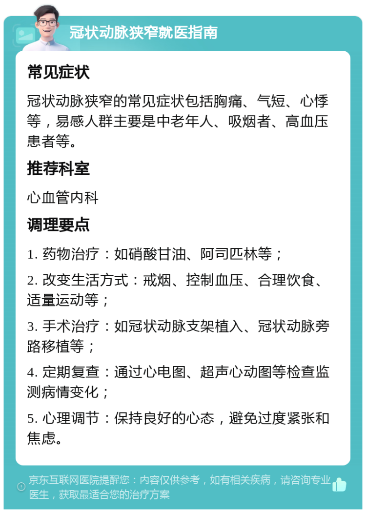 冠状动脉狭窄就医指南 常见症状 冠状动脉狭窄的常见症状包括胸痛、气短、心悸等，易感人群主要是中老年人、吸烟者、高血压患者等。 推荐科室 心血管内科 调理要点 1. 药物治疗：如硝酸甘油、阿司匹林等； 2. 改变生活方式：戒烟、控制血压、合理饮食、适量运动等； 3. 手术治疗：如冠状动脉支架植入、冠状动脉旁路移植等； 4. 定期复查：通过心电图、超声心动图等检查监测病情变化； 5. 心理调节：保持良好的心态，避免过度紧张和焦虑。