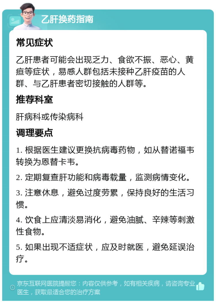 乙肝换药指南 常见症状 乙肝患者可能会出现乏力、食欲不振、恶心、黄疸等症状，易感人群包括未接种乙肝疫苗的人群、与乙肝患者密切接触的人群等。 推荐科室 肝病科或传染病科 调理要点 1. 根据医生建议更换抗病毒药物，如从替诺福韦转换为恩替卡韦。 2. 定期复查肝功能和病毒载量，监测病情变化。 3. 注意休息，避免过度劳累，保持良好的生活习惯。 4. 饮食上应清淡易消化，避免油腻、辛辣等刺激性食物。 5. 如果出现不适症状，应及时就医，避免延误治疗。