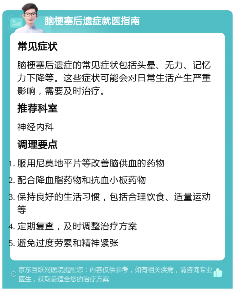 脑梗塞后遗症就医指南 常见症状 脑梗塞后遗症的常见症状包括头晕、无力、记忆力下降等。这些症状可能会对日常生活产生严重影响，需要及时治疗。 推荐科室 神经内科 调理要点 服用尼莫地平片等改善脑供血的药物 配合降血脂药物和抗血小板药物 保持良好的生活习惯，包括合理饮食、适量运动等 定期复查，及时调整治疗方案 避免过度劳累和精神紧张