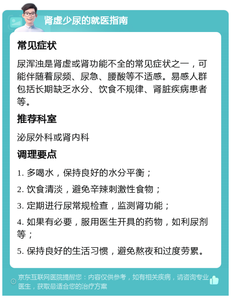 肾虚少尿的就医指南 常见症状 尿浑浊是肾虚或肾功能不全的常见症状之一，可能伴随着尿频、尿急、腰酸等不适感。易感人群包括长期缺乏水分、饮食不规律、肾脏疾病患者等。 推荐科室 泌尿外科或肾内科 调理要点 1. 多喝水，保持良好的水分平衡； 2. 饮食清淡，避免辛辣刺激性食物； 3. 定期进行尿常规检查，监测肾功能； 4. 如果有必要，服用医生开具的药物，如利尿剂等； 5. 保持良好的生活习惯，避免熬夜和过度劳累。