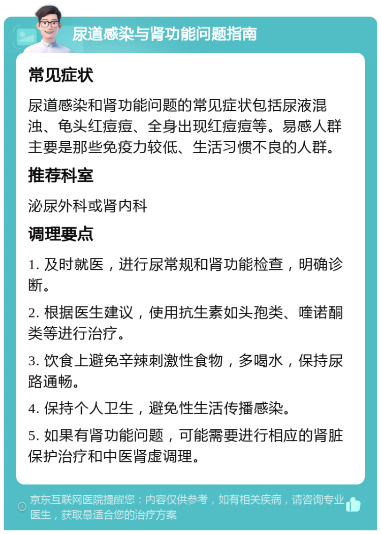 尿道感染与肾功能问题指南 常见症状 尿道感染和肾功能问题的常见症状包括尿液混浊、龟头红痘痘、全身出现红痘痘等。易感人群主要是那些免疫力较低、生活习惯不良的人群。 推荐科室 泌尿外科或肾内科 调理要点 1. 及时就医，进行尿常规和肾功能检查，明确诊断。 2. 根据医生建议，使用抗生素如头孢类、喹诺酮类等进行治疗。 3. 饮食上避免辛辣刺激性食物，多喝水，保持尿路通畅。 4. 保持个人卫生，避免性生活传播感染。 5. 如果有肾功能问题，可能需要进行相应的肾脏保护治疗和中医肾虚调理。