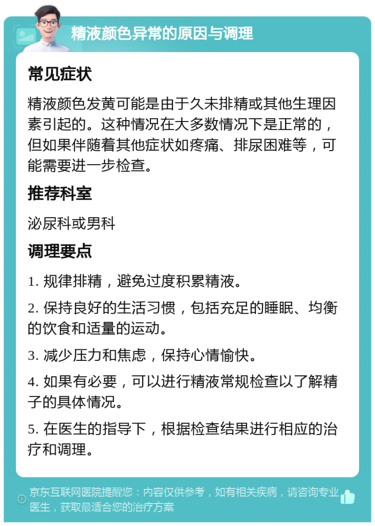 精液颜色异常的原因与调理 常见症状 精液颜色发黄可能是由于久未排精或其他生理因素引起的。这种情况在大多数情况下是正常的，但如果伴随着其他症状如疼痛、排尿困难等，可能需要进一步检查。 推荐科室 泌尿科或男科 调理要点 1. 规律排精，避免过度积累精液。 2. 保持良好的生活习惯，包括充足的睡眠、均衡的饮食和适量的运动。 3. 减少压力和焦虑，保持心情愉快。 4. 如果有必要，可以进行精液常规检查以了解精子的具体情况。 5. 在医生的指导下，根据检查结果进行相应的治疗和调理。