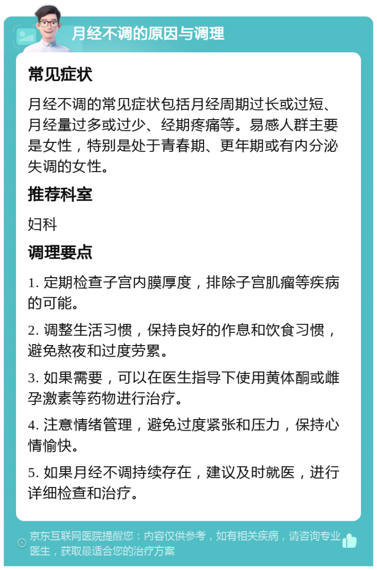 月经不调的原因与调理 常见症状 月经不调的常见症状包括月经周期过长或过短、月经量过多或过少、经期疼痛等。易感人群主要是女性，特别是处于青春期、更年期或有内分泌失调的女性。 推荐科室 妇科 调理要点 1. 定期检查子宫内膜厚度，排除子宫肌瘤等疾病的可能。 2. 调整生活习惯，保持良好的作息和饮食习惯，避免熬夜和过度劳累。 3. 如果需要，可以在医生指导下使用黄体酮或雌孕激素等药物进行治疗。 4. 注意情绪管理，避免过度紧张和压力，保持心情愉快。 5. 如果月经不调持续存在，建议及时就医，进行详细检查和治疗。