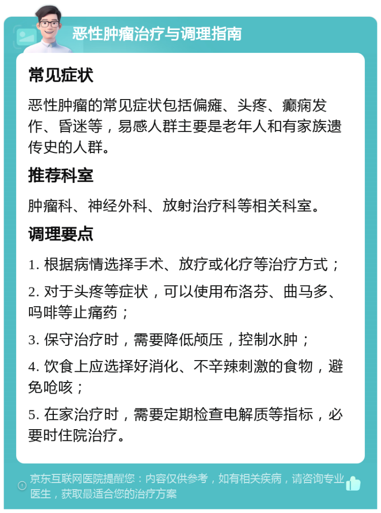 恶性肿瘤治疗与调理指南 常见症状 恶性肿瘤的常见症状包括偏瘫、头疼、癫痫发作、昏迷等，易感人群主要是老年人和有家族遗传史的人群。 推荐科室 肿瘤科、神经外科、放射治疗科等相关科室。 调理要点 1. 根据病情选择手术、放疗或化疗等治疗方式； 2. 对于头疼等症状，可以使用布洛芬、曲马多、吗啡等止痛药； 3. 保守治疗时，需要降低颅压，控制水肿； 4. 饮食上应选择好消化、不辛辣刺激的食物，避免呛咳； 5. 在家治疗时，需要定期检查电解质等指标，必要时住院治疗。