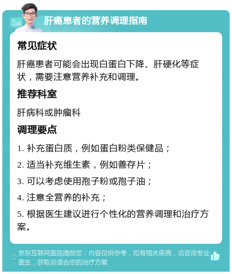 肝癌患者的营养调理指南 常见症状 肝癌患者可能会出现白蛋白下降、肝硬化等症状，需要注意营养补充和调理。 推荐科室 肝病科或肿瘤科 调理要点 1. 补充蛋白质，例如蛋白粉类保健品； 2. 适当补充维生素，例如善存片； 3. 可以考虑使用孢子粉或孢子油； 4. 注意全营养的补充； 5. 根据医生建议进行个性化的营养调理和治疗方案。