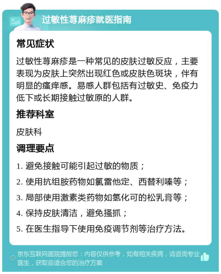 过敏性荨麻疹就医指南 常见症状 过敏性荨麻疹是一种常见的皮肤过敏反应，主要表现为皮肤上突然出现红色或皮肤色斑块，伴有明显的瘙痒感。易感人群包括有过敏史、免疫力低下或长期接触过敏原的人群。 推荐科室 皮肤科 调理要点 1. 避免接触可能引起过敏的物质； 2. 使用抗组胺药物如氯雷他定、西替利嗪等； 3. 局部使用激素类药物如氢化可的松乳膏等； 4. 保持皮肤清洁，避免搔抓； 5. 在医生指导下使用免疫调节剂等治疗方法。