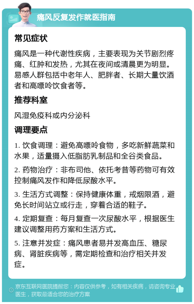 痛风反复发作就医指南 常见症状 痛风是一种代谢性疾病，主要表现为关节剧烈疼痛、红肿和发热，尤其在夜间或清晨更为明显。易感人群包括中老年人、肥胖者、长期大量饮酒者和高嘌呤饮食者等。 推荐科室 风湿免疫科或内分泌科 调理要点 1. 饮食调理：避免高嘌呤食物，多吃新鲜蔬菜和水果，适量摄入低脂肪乳制品和全谷类食品。 2. 药物治疗：非布司他、依托考昔等药物可有效控制痛风发作和降低尿酸水平。 3. 生活方式调整：保持健康体重，戒烟限酒，避免长时间站立或行走，穿着合适的鞋子。 4. 定期复查：每月复查一次尿酸水平，根据医生建议调整用药方案和生活方式。 5. 注意并发症：痛风患者易并发高血压、糖尿病、肾脏疾病等，需定期检查和治疗相关并发症。