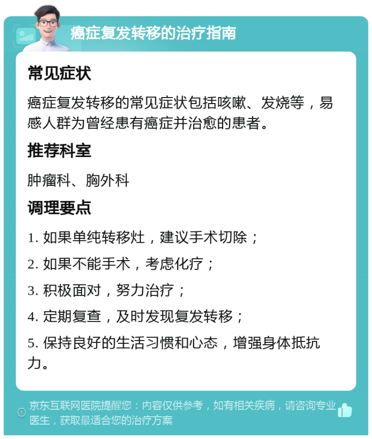 癌症复发转移的治疗指南 常见症状 癌症复发转移的常见症状包括咳嗽、发烧等，易感人群为曾经患有癌症并治愈的患者。 推荐科室 肿瘤科、胸外科 调理要点 1. 如果单纯转移灶，建议手术切除； 2. 如果不能手术，考虑化疗； 3. 积极面对，努力治疗； 4. 定期复查，及时发现复发转移； 5. 保持良好的生活习惯和心态，增强身体抵抗力。