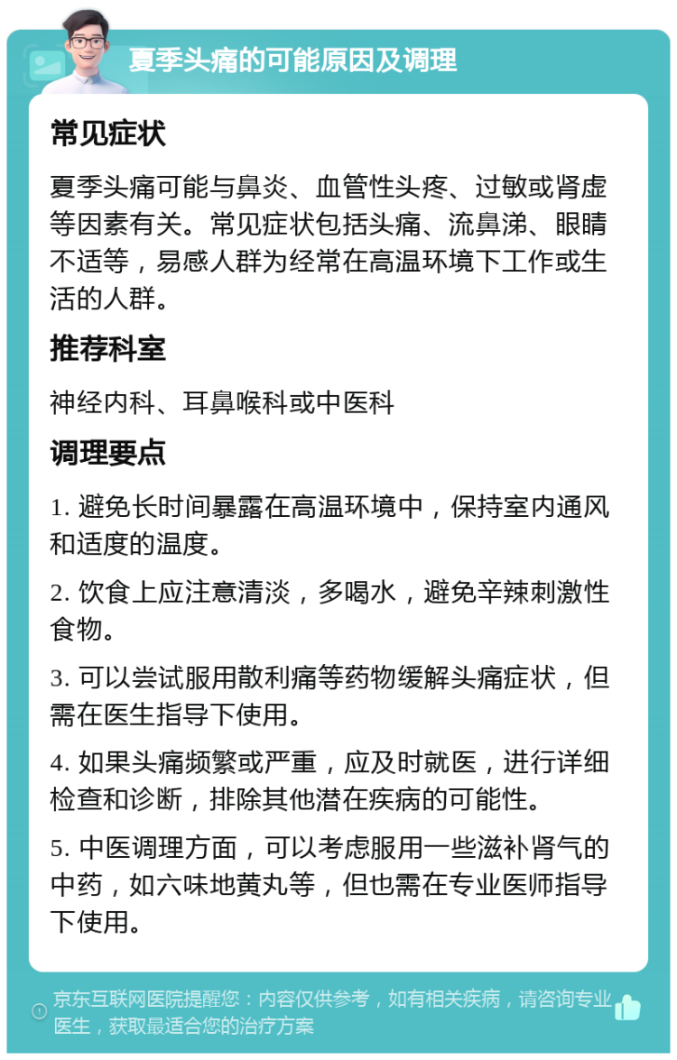 夏季头痛的可能原因及调理 常见症状 夏季头痛可能与鼻炎、血管性头疼、过敏或肾虚等因素有关。常见症状包括头痛、流鼻涕、眼睛不适等，易感人群为经常在高温环境下工作或生活的人群。 推荐科室 神经内科、耳鼻喉科或中医科 调理要点 1. 避免长时间暴露在高温环境中，保持室内通风和适度的温度。 2. 饮食上应注意清淡，多喝水，避免辛辣刺激性食物。 3. 可以尝试服用散利痛等药物缓解头痛症状，但需在医生指导下使用。 4. 如果头痛频繁或严重，应及时就医，进行详细检查和诊断，排除其他潜在疾病的可能性。 5. 中医调理方面，可以考虑服用一些滋补肾气的中药，如六味地黄丸等，但也需在专业医师指导下使用。