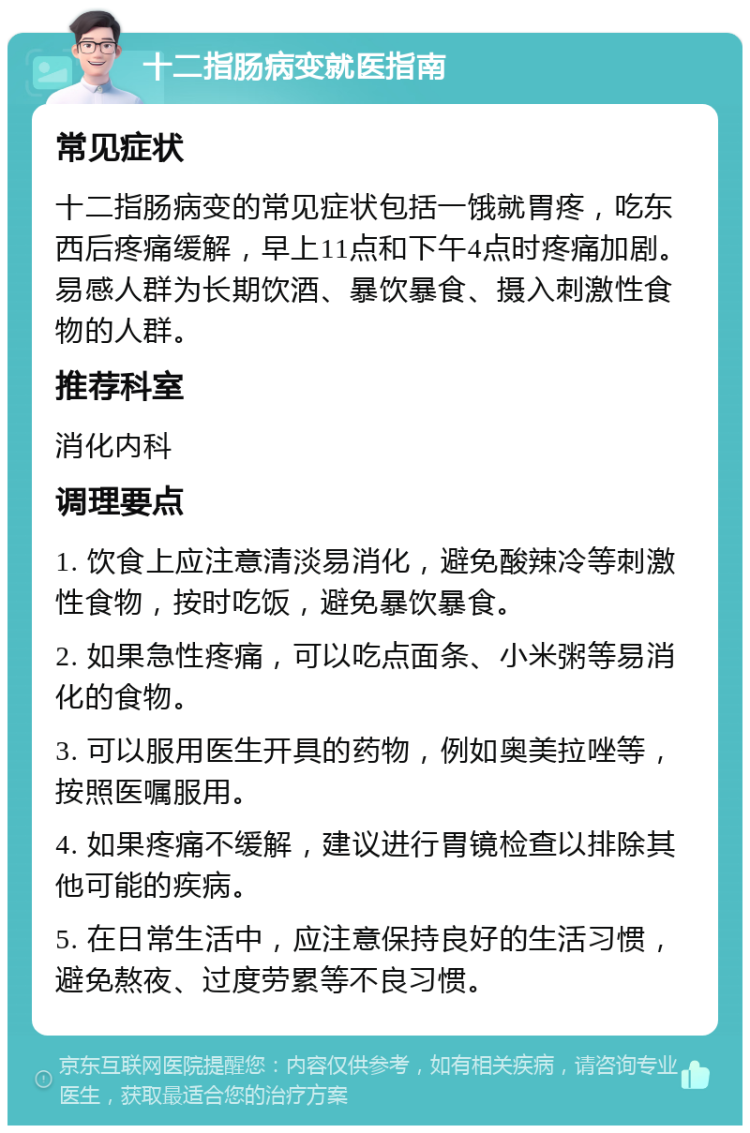 十二指肠病变就医指南 常见症状 十二指肠病变的常见症状包括一饿就胃疼，吃东西后疼痛缓解，早上11点和下午4点时疼痛加剧。易感人群为长期饮酒、暴饮暴食、摄入刺激性食物的人群。 推荐科室 消化内科 调理要点 1. 饮食上应注意清淡易消化，避免酸辣冷等刺激性食物，按时吃饭，避免暴饮暴食。 2. 如果急性疼痛，可以吃点面条、小米粥等易消化的食物。 3. 可以服用医生开具的药物，例如奥美拉唑等，按照医嘱服用。 4. 如果疼痛不缓解，建议进行胃镜检查以排除其他可能的疾病。 5. 在日常生活中，应注意保持良好的生活习惯，避免熬夜、过度劳累等不良习惯。