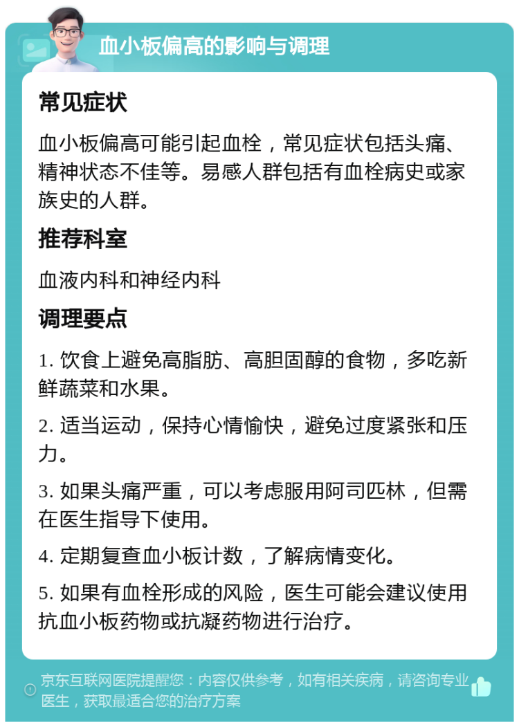 血小板偏高的影响与调理 常见症状 血小板偏高可能引起血栓，常见症状包括头痛、精神状态不佳等。易感人群包括有血栓病史或家族史的人群。 推荐科室 血液内科和神经内科 调理要点 1. 饮食上避免高脂肪、高胆固醇的食物，多吃新鲜蔬菜和水果。 2. 适当运动，保持心情愉快，避免过度紧张和压力。 3. 如果头痛严重，可以考虑服用阿司匹林，但需在医生指导下使用。 4. 定期复查血小板计数，了解病情变化。 5. 如果有血栓形成的风险，医生可能会建议使用抗血小板药物或抗凝药物进行治疗。