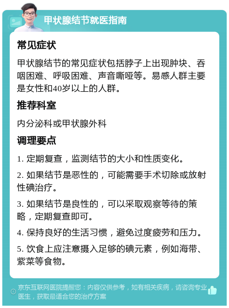 甲状腺结节就医指南 常见症状 甲状腺结节的常见症状包括脖子上出现肿块、吞咽困难、呼吸困难、声音嘶哑等。易感人群主要是女性和40岁以上的人群。 推荐科室 内分泌科或甲状腺外科 调理要点 1. 定期复查，监测结节的大小和性质变化。 2. 如果结节是恶性的，可能需要手术切除或放射性碘治疗。 3. 如果结节是良性的，可以采取观察等待的策略，定期复查即可。 4. 保持良好的生活习惯，避免过度疲劳和压力。 5. 饮食上应注意摄入足够的碘元素，例如海带、紫菜等食物。