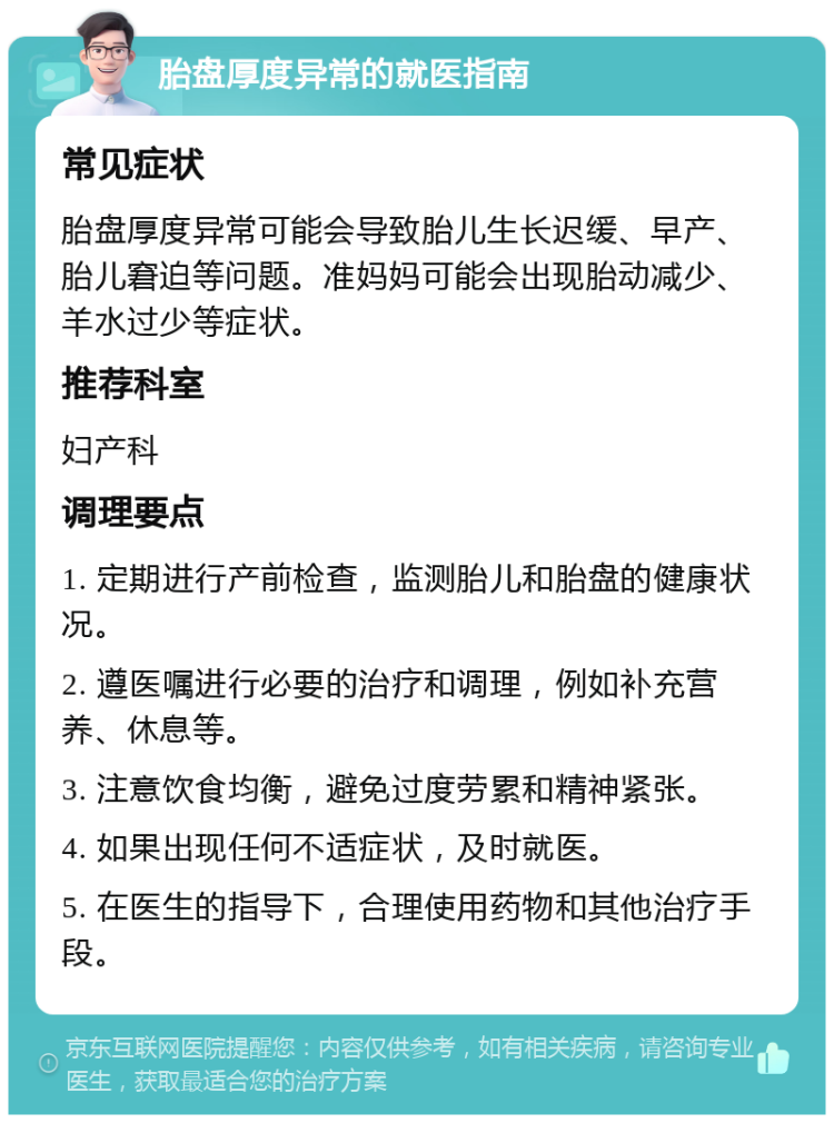 胎盘厚度异常的就医指南 常见症状 胎盘厚度异常可能会导致胎儿生长迟缓、早产、胎儿窘迫等问题。准妈妈可能会出现胎动减少、羊水过少等症状。 推荐科室 妇产科 调理要点 1. 定期进行产前检查，监测胎儿和胎盘的健康状况。 2. 遵医嘱进行必要的治疗和调理，例如补充营养、休息等。 3. 注意饮食均衡，避免过度劳累和精神紧张。 4. 如果出现任何不适症状，及时就医。 5. 在医生的指导下，合理使用药物和其他治疗手段。