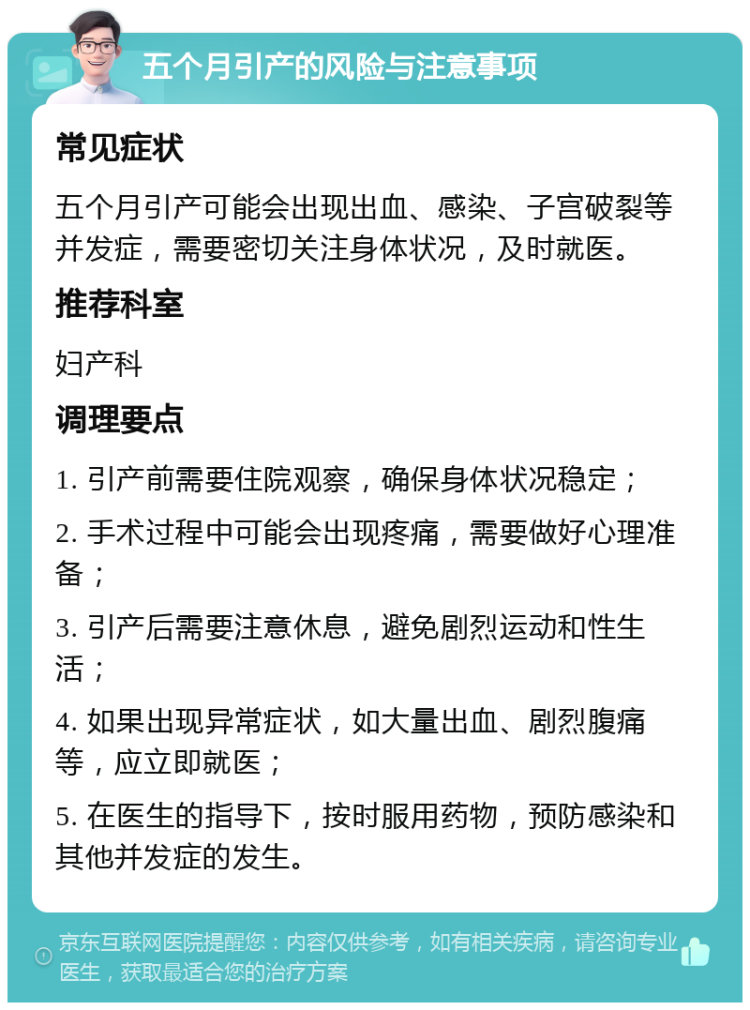 五个月引产的风险与注意事项 常见症状 五个月引产可能会出现出血、感染、子宫破裂等并发症，需要密切关注身体状况，及时就医。 推荐科室 妇产科 调理要点 1. 引产前需要住院观察，确保身体状况稳定； 2. 手术过程中可能会出现疼痛，需要做好心理准备； 3. 引产后需要注意休息，避免剧烈运动和性生活； 4. 如果出现异常症状，如大量出血、剧烈腹痛等，应立即就医； 5. 在医生的指导下，按时服用药物，预防感染和其他并发症的发生。