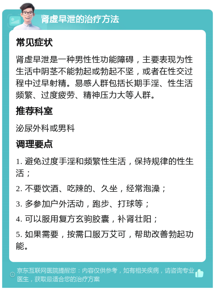 肾虚早泄的治疗方法 常见症状 肾虚早泄是一种男性性功能障碍，主要表现为性生活中阴茎不能勃起或勃起不坚，或者在性交过程中过早射精。易感人群包括长期手淫、性生活频繁、过度疲劳、精神压力大等人群。 推荐科室 泌尿外科或男科 调理要点 1. 避免过度手淫和频繁性生活，保持规律的性生活； 2. 不要饮酒、吃辣的、久坐，经常泡澡； 3. 多参加户外活动，跑步、打球等； 4. 可以服用复方玄驹胶囊，补肾壮阳； 5. 如果需要，按需口服万艾可，帮助改善勃起功能。