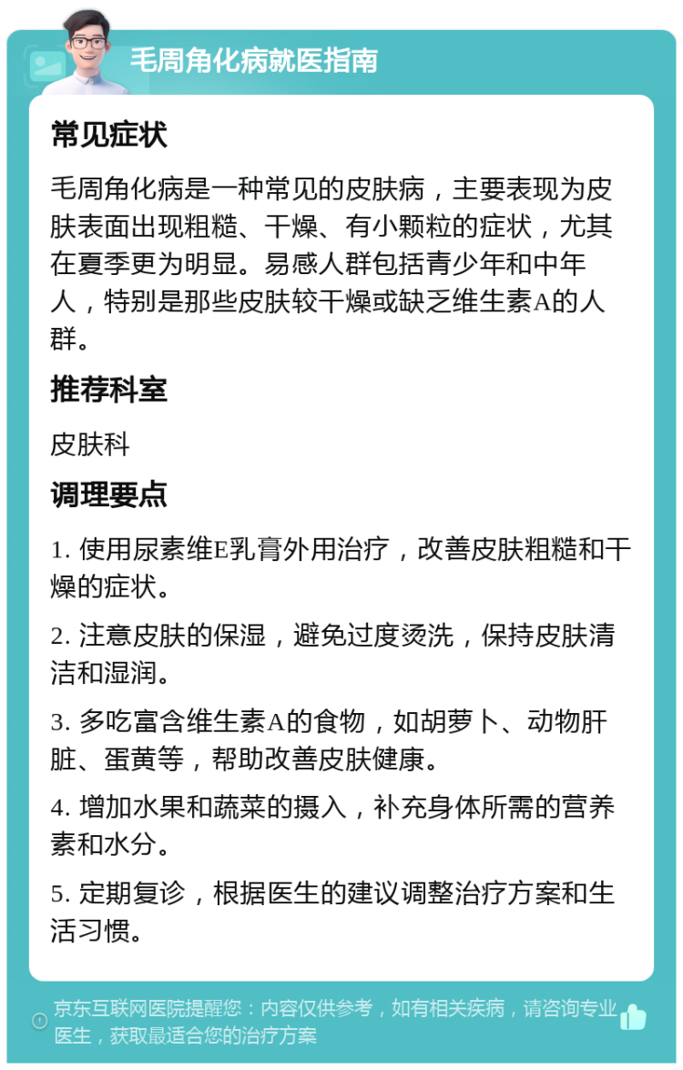 毛周角化病就医指南 常见症状 毛周角化病是一种常见的皮肤病，主要表现为皮肤表面出现粗糙、干燥、有小颗粒的症状，尤其在夏季更为明显。易感人群包括青少年和中年人，特别是那些皮肤较干燥或缺乏维生素A的人群。 推荐科室 皮肤科 调理要点 1. 使用尿素维E乳膏外用治疗，改善皮肤粗糙和干燥的症状。 2. 注意皮肤的保湿，避免过度烫洗，保持皮肤清洁和湿润。 3. 多吃富含维生素A的食物，如胡萝卜、动物肝脏、蛋黄等，帮助改善皮肤健康。 4. 增加水果和蔬菜的摄入，补充身体所需的营养素和水分。 5. 定期复诊，根据医生的建议调整治疗方案和生活习惯。