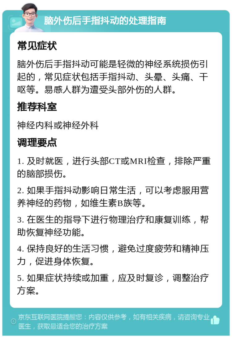 脑外伤后手指抖动的处理指南 常见症状 脑外伤后手指抖动可能是轻微的神经系统损伤引起的，常见症状包括手指抖动、头晕、头痛、干呕等。易感人群为遭受头部外伤的人群。 推荐科室 神经内科或神经外科 调理要点 1. 及时就医，进行头部CT或MRI检查，排除严重的脑部损伤。 2. 如果手指抖动影响日常生活，可以考虑服用营养神经的药物，如维生素B族等。 3. 在医生的指导下进行物理治疗和康复训练，帮助恢复神经功能。 4. 保持良好的生活习惯，避免过度疲劳和精神压力，促进身体恢复。 5. 如果症状持续或加重，应及时复诊，调整治疗方案。