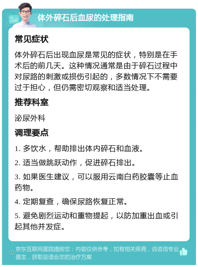 体外碎石后血尿的处理指南 常见症状 体外碎石后出现血尿是常见的症状，特别是在手术后的前几天。这种情况通常是由于碎石过程中对尿路的刺激或损伤引起的，多数情况下不需要过于担心，但仍需密切观察和适当处理。 推荐科室 泌尿外科 调理要点 1. 多饮水，帮助排出体内碎石和血液。 2. 适当做跳跃动作，促进碎石排出。 3. 如果医生建议，可以服用云南白药胶囊等止血药物。 4. 定期复查，确保尿路恢复正常。 5. 避免剧烈运动和重物提起，以防加重出血或引起其他并发症。