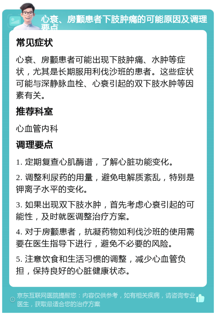 心衰、房颤患者下肢肿痛的可能原因及调理要点 常见症状 心衰、房颤患者可能出现下肢肿痛、水肿等症状，尤其是长期服用利伐沙班的患者。这些症状可能与深静脉血栓、心衰引起的双下肢水肿等因素有关。 推荐科室 心血管内科 调理要点 1. 定期复查心肌酶谱，了解心脏功能变化。 2. 调整利尿药的用量，避免电解质紊乱，特别是钾离子水平的变化。 3. 如果出现双下肢水肿，首先考虑心衰引起的可能性，及时就医调整治疗方案。 4. 对于房颤患者，抗凝药物如利伐沙班的使用需要在医生指导下进行，避免不必要的风险。 5. 注意饮食和生活习惯的调整，减少心血管负担，保持良好的心脏健康状态。