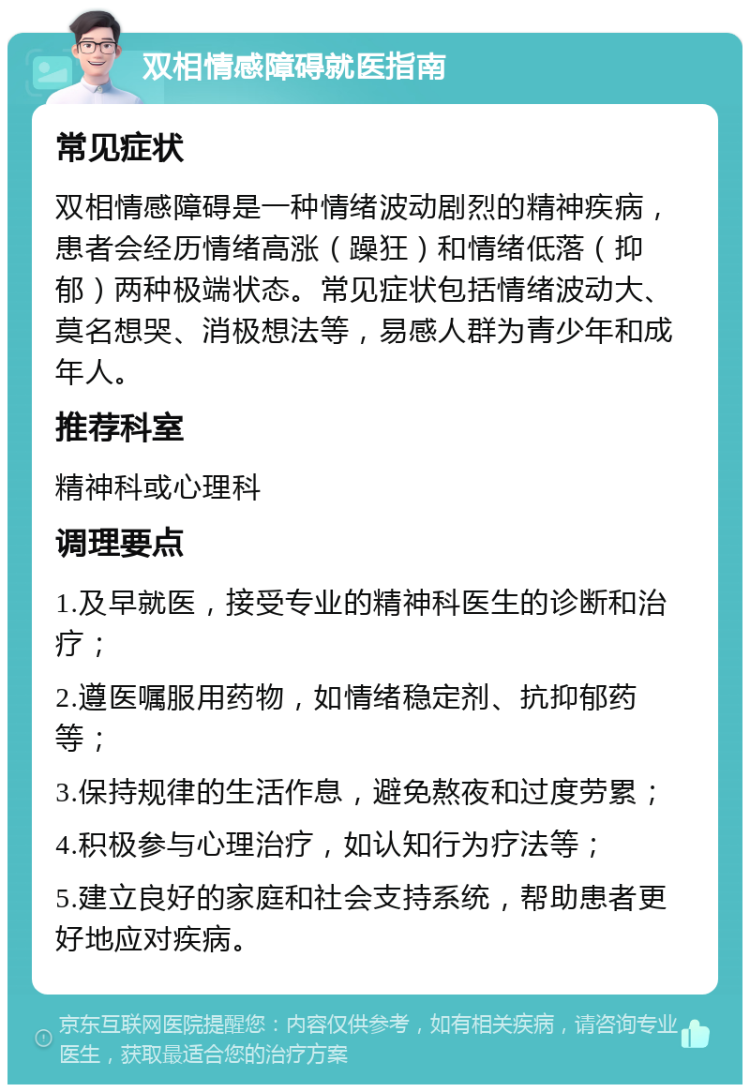 双相情感障碍就医指南 常见症状 双相情感障碍是一种情绪波动剧烈的精神疾病，患者会经历情绪高涨（躁狂）和情绪低落（抑郁）两种极端状态。常见症状包括情绪波动大、莫名想哭、消极想法等，易感人群为青少年和成年人。 推荐科室 精神科或心理科 调理要点 1.及早就医，接受专业的精神科医生的诊断和治疗； 2.遵医嘱服用药物，如情绪稳定剂、抗抑郁药等； 3.保持规律的生活作息，避免熬夜和过度劳累； 4.积极参与心理治疗，如认知行为疗法等； 5.建立良好的家庭和社会支持系统，帮助患者更好地应对疾病。