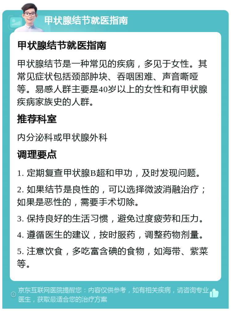 甲状腺结节就医指南 甲状腺结节就医指南 甲状腺结节是一种常见的疾病，多见于女性。其常见症状包括颈部肿块、吞咽困难、声音嘶哑等。易感人群主要是40岁以上的女性和有甲状腺疾病家族史的人群。 推荐科室 内分泌科或甲状腺外科 调理要点 1. 定期复查甲状腺B超和甲功，及时发现问题。 2. 如果结节是良性的，可以选择微波消融治疗；如果是恶性的，需要手术切除。 3. 保持良好的生活习惯，避免过度疲劳和压力。 4. 遵循医生的建议，按时服药，调整药物剂量。 5. 注意饮食，多吃富含碘的食物，如海带、紫菜等。