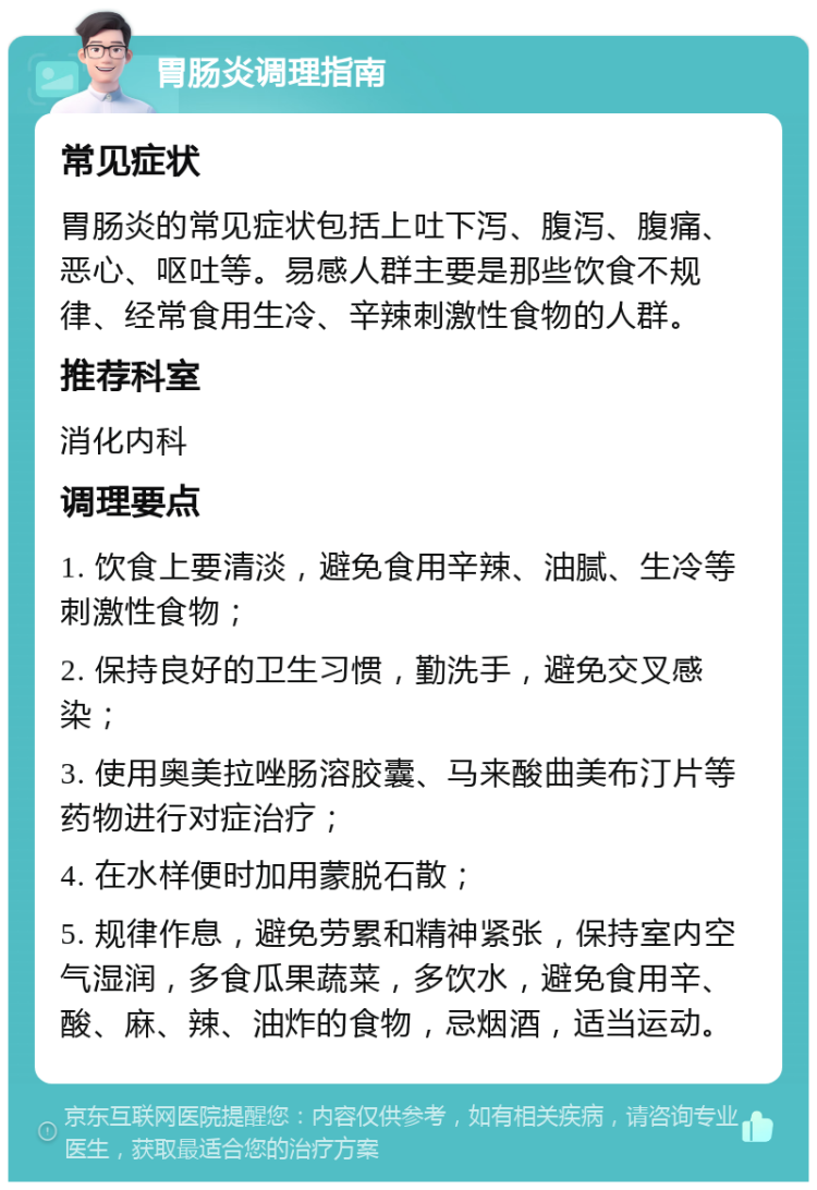 胃肠炎调理指南 常见症状 胃肠炎的常见症状包括上吐下泻、腹泻、腹痛、恶心、呕吐等。易感人群主要是那些饮食不规律、经常食用生冷、辛辣刺激性食物的人群。 推荐科室 消化内科 调理要点 1. 饮食上要清淡，避免食用辛辣、油腻、生冷等刺激性食物； 2. 保持良好的卫生习惯，勤洗手，避免交叉感染； 3. 使用奥美拉唑肠溶胶囊、马来酸曲美布汀片等药物进行对症治疗； 4. 在水样便时加用蒙脱石散； 5. 规律作息，避免劳累和精神紧张，保持室内空气湿润，多食瓜果蔬菜，多饮水，避免食用辛、酸、麻、辣、油炸的食物，忌烟酒，适当运动。