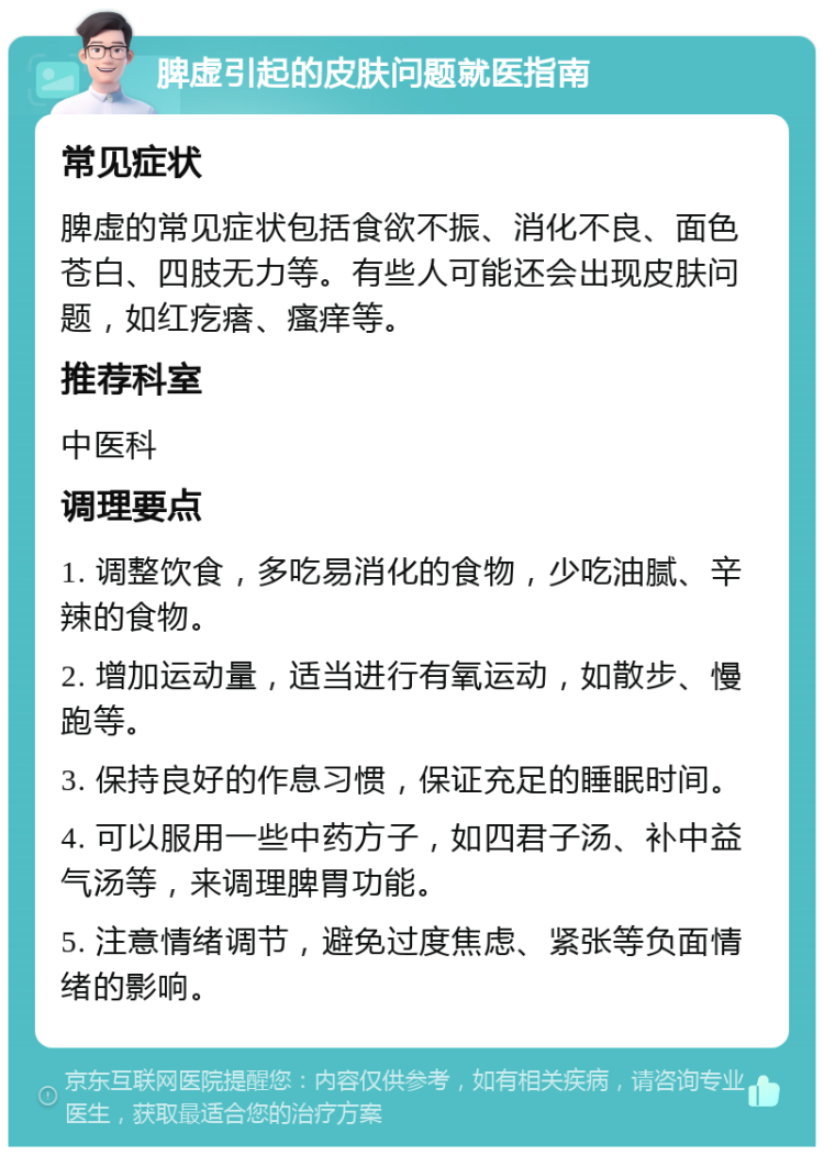 脾虚引起的皮肤问题就医指南 常见症状 脾虚的常见症状包括食欲不振、消化不良、面色苍白、四肢无力等。有些人可能还会出现皮肤问题，如红疙瘩、瘙痒等。 推荐科室 中医科 调理要点 1. 调整饮食，多吃易消化的食物，少吃油腻、辛辣的食物。 2. 增加运动量，适当进行有氧运动，如散步、慢跑等。 3. 保持良好的作息习惯，保证充足的睡眠时间。 4. 可以服用一些中药方子，如四君子汤、补中益气汤等，来调理脾胃功能。 5. 注意情绪调节，避免过度焦虑、紧张等负面情绪的影响。