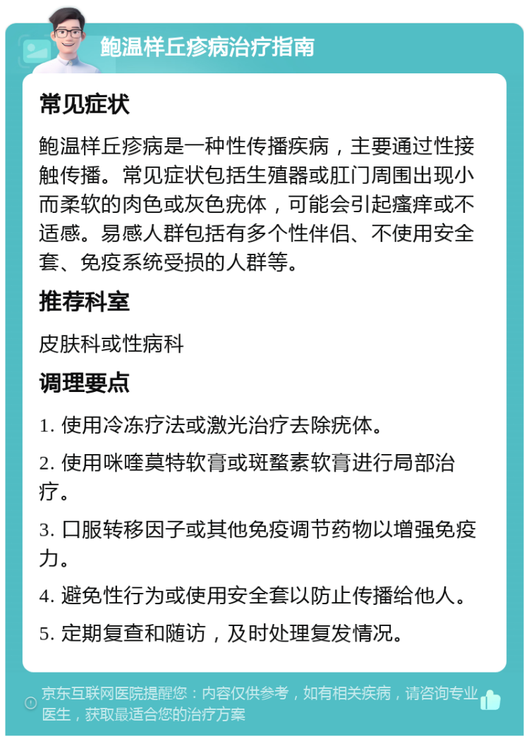 鲍温样丘疹病治疗指南 常见症状 鲍温样丘疹病是一种性传播疾病，主要通过性接触传播。常见症状包括生殖器或肛门周围出现小而柔软的肉色或灰色疣体，可能会引起瘙痒或不适感。易感人群包括有多个性伴侣、不使用安全套、免疫系统受损的人群等。 推荐科室 皮肤科或性病科 调理要点 1. 使用冷冻疗法或激光治疗去除疣体。 2. 使用咪喹莫特软膏或斑蝥素软膏进行局部治疗。 3. 口服转移因子或其他免疫调节药物以增强免疫力。 4. 避免性行为或使用安全套以防止传播给他人。 5. 定期复查和随访，及时处理复发情况。