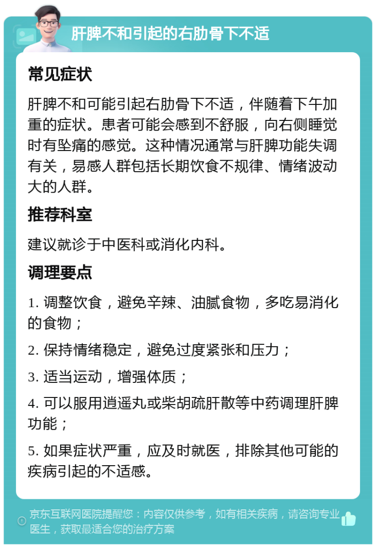 肝脾不和引起的右肋骨下不适 常见症状 肝脾不和可能引起右肋骨下不适，伴随着下午加重的症状。患者可能会感到不舒服，向右侧睡觉时有坠痛的感觉。这种情况通常与肝脾功能失调有关，易感人群包括长期饮食不规律、情绪波动大的人群。 推荐科室 建议就诊于中医科或消化内科。 调理要点 1. 调整饮食，避免辛辣、油腻食物，多吃易消化的食物； 2. 保持情绪稳定，避免过度紧张和压力； 3. 适当运动，增强体质； 4. 可以服用逍遥丸或柴胡疏肝散等中药调理肝脾功能； 5. 如果症状严重，应及时就医，排除其他可能的疾病引起的不适感。