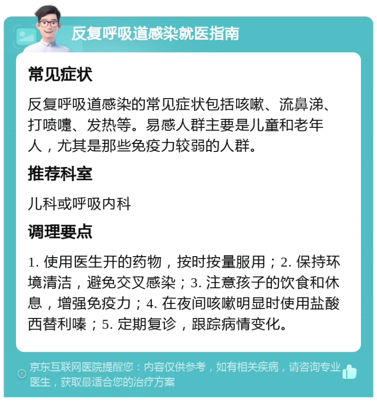 反复呼吸道感染就医指南 常见症状 反复呼吸道感染的常见症状包括咳嗽、流鼻涕、打喷嚏、发热等。易感人群主要是儿童和老年人，尤其是那些免疫力较弱的人群。 推荐科室 儿科或呼吸内科 调理要点 1. 使用医生开的药物，按时按量服用；2. 保持环境清洁，避免交叉感染；3. 注意孩子的饮食和休息，增强免疫力；4. 在夜间咳嗽明显时使用盐酸西替利嗪；5. 定期复诊，跟踪病情变化。