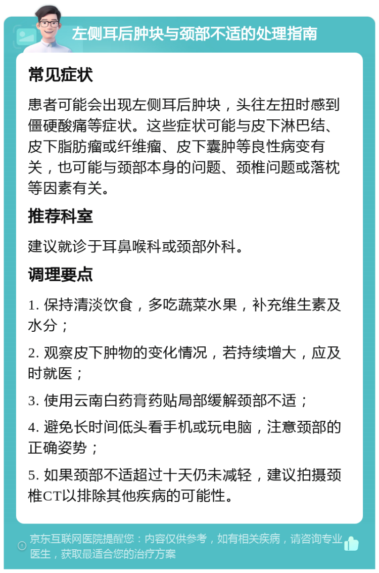 左侧耳后肿块与颈部不适的处理指南 常见症状 患者可能会出现左侧耳后肿块，头往左扭时感到僵硬酸痛等症状。这些症状可能与皮下淋巴结、皮下脂肪瘤或纤维瘤、皮下囊肿等良性病变有关，也可能与颈部本身的问题、颈椎问题或落枕等因素有关。 推荐科室 建议就诊于耳鼻喉科或颈部外科。 调理要点 1. 保持清淡饮食，多吃蔬菜水果，补充维生素及水分； 2. 观察皮下肿物的变化情况，若持续增大，应及时就医； 3. 使用云南白药膏药贴局部缓解颈部不适； 4. 避免长时间低头看手机或玩电脑，注意颈部的正确姿势； 5. 如果颈部不适超过十天仍未减轻，建议拍摄颈椎CT以排除其他疾病的可能性。