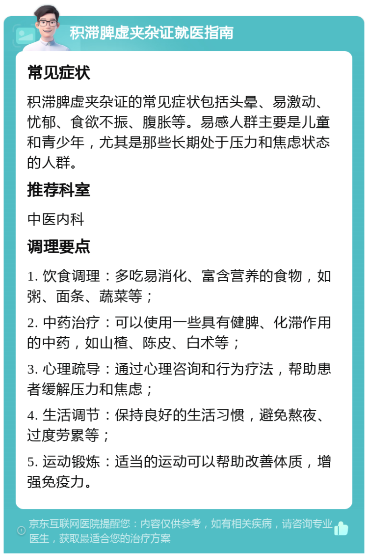 积滞脾虚夹杂证就医指南 常见症状 积滞脾虚夹杂证的常见症状包括头晕、易激动、忧郁、食欲不振、腹胀等。易感人群主要是儿童和青少年，尤其是那些长期处于压力和焦虑状态的人群。 推荐科室 中医内科 调理要点 1. 饮食调理：多吃易消化、富含营养的食物，如粥、面条、蔬菜等； 2. 中药治疗：可以使用一些具有健脾、化滞作用的中药，如山楂、陈皮、白术等； 3. 心理疏导：通过心理咨询和行为疗法，帮助患者缓解压力和焦虑； 4. 生活调节：保持良好的生活习惯，避免熬夜、过度劳累等； 5. 运动锻炼：适当的运动可以帮助改善体质，增强免疫力。