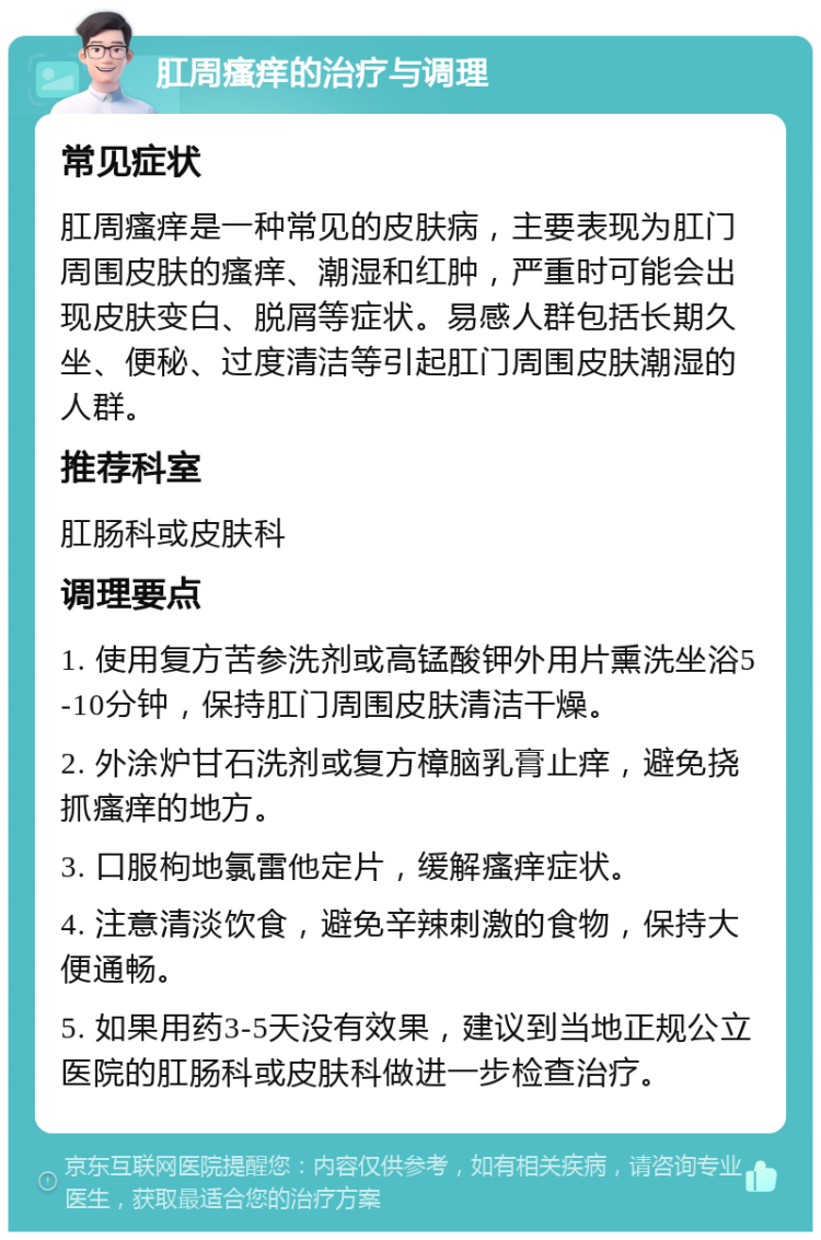 肛周瘙痒的治疗与调理 常见症状 肛周瘙痒是一种常见的皮肤病，主要表现为肛门周围皮肤的瘙痒、潮湿和红肿，严重时可能会出现皮肤变白、脱屑等症状。易感人群包括长期久坐、便秘、过度清洁等引起肛门周围皮肤潮湿的人群。 推荐科室 肛肠科或皮肤科 调理要点 1. 使用复方苦参洗剂或高锰酸钾外用片熏洗坐浴5-10分钟，保持肛门周围皮肤清洁干燥。 2. 外涂炉甘石洗剂或复方樟脑乳膏止痒，避免挠抓瘙痒的地方。 3. 口服枸地氯雷他定片，缓解瘙痒症状。 4. 注意清淡饮食，避免辛辣刺激的食物，保持大便通畅。 5. 如果用药3-5天没有效果，建议到当地正规公立医院的肛肠科或皮肤科做进一步检查治疗。