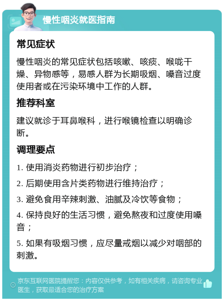 慢性咽炎就医指南 常见症状 慢性咽炎的常见症状包括咳嗽、咳痰、喉咙干燥、异物感等，易感人群为长期吸烟、嗓音过度使用者或在污染环境中工作的人群。 推荐科室 建议就诊于耳鼻喉科，进行喉镜检查以明确诊断。 调理要点 1. 使用消炎药物进行初步治疗； 2. 后期使用含片类药物进行维持治疗； 3. 避免食用辛辣刺激、油腻及冷饮等食物； 4. 保持良好的生活习惯，避免熬夜和过度使用嗓音； 5. 如果有吸烟习惯，应尽量戒烟以减少对咽部的刺激。