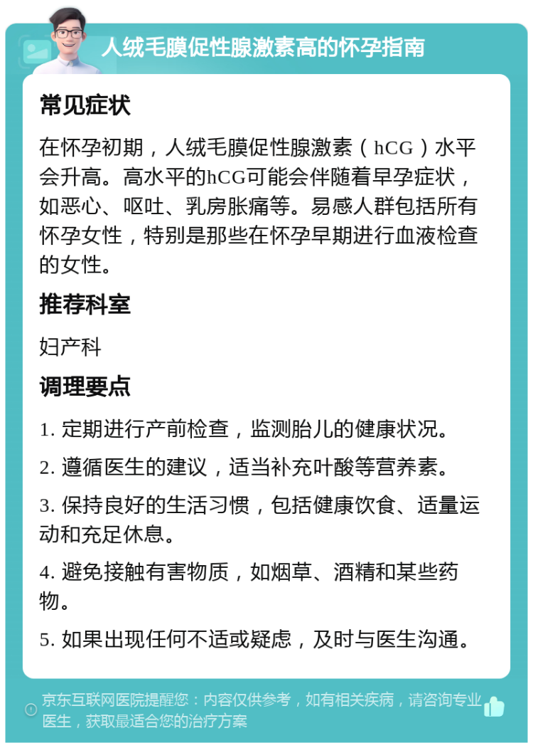 人绒毛膜促性腺激素高的怀孕指南 常见症状 在怀孕初期，人绒毛膜促性腺激素（hCG）水平会升高。高水平的hCG可能会伴随着早孕症状，如恶心、呕吐、乳房胀痛等。易感人群包括所有怀孕女性，特别是那些在怀孕早期进行血液检查的女性。 推荐科室 妇产科 调理要点 1. 定期进行产前检查，监测胎儿的健康状况。 2. 遵循医生的建议，适当补充叶酸等营养素。 3. 保持良好的生活习惯，包括健康饮食、适量运动和充足休息。 4. 避免接触有害物质，如烟草、酒精和某些药物。 5. 如果出现任何不适或疑虑，及时与医生沟通。