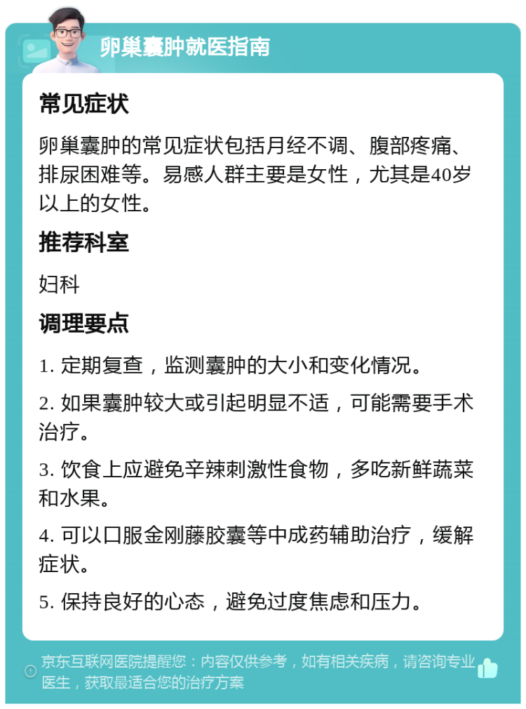 卵巢囊肿就医指南 常见症状 卵巢囊肿的常见症状包括月经不调、腹部疼痛、排尿困难等。易感人群主要是女性，尤其是40岁以上的女性。 推荐科室 妇科 调理要点 1. 定期复查，监测囊肿的大小和变化情况。 2. 如果囊肿较大或引起明显不适，可能需要手术治疗。 3. 饮食上应避免辛辣刺激性食物，多吃新鲜蔬菜和水果。 4. 可以口服金刚藤胶囊等中成药辅助治疗，缓解症状。 5. 保持良好的心态，避免过度焦虑和压力。