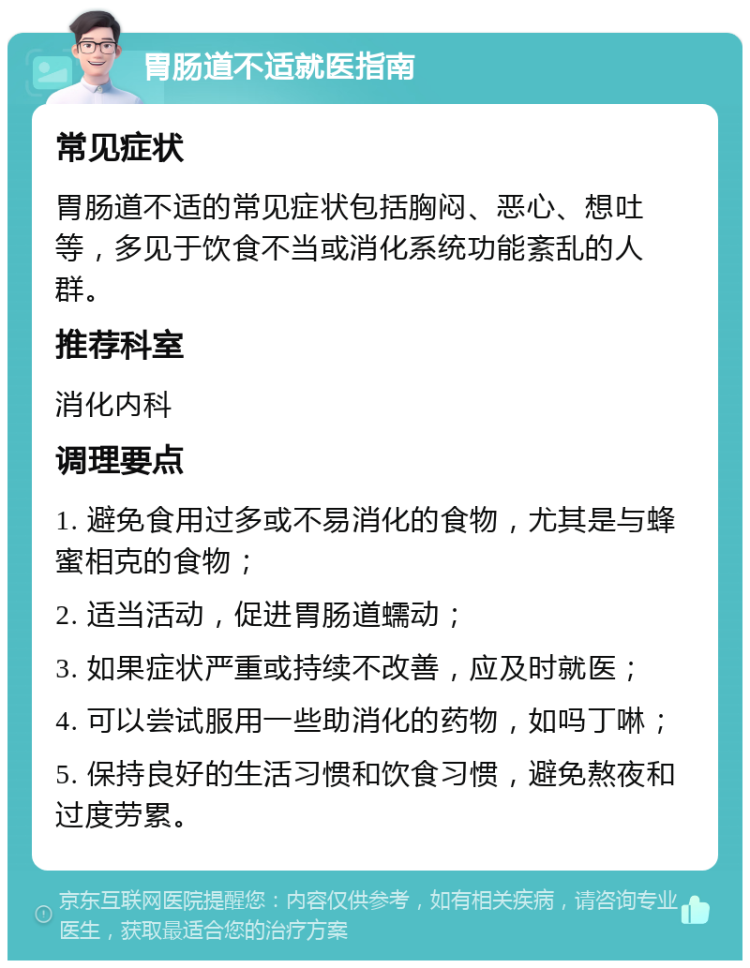 胃肠道不适就医指南 常见症状 胃肠道不适的常见症状包括胸闷、恶心、想吐等，多见于饮食不当或消化系统功能紊乱的人群。 推荐科室 消化内科 调理要点 1. 避免食用过多或不易消化的食物，尤其是与蜂蜜相克的食物； 2. 适当活动，促进胃肠道蠕动； 3. 如果症状严重或持续不改善，应及时就医； 4. 可以尝试服用一些助消化的药物，如吗丁啉； 5. 保持良好的生活习惯和饮食习惯，避免熬夜和过度劳累。