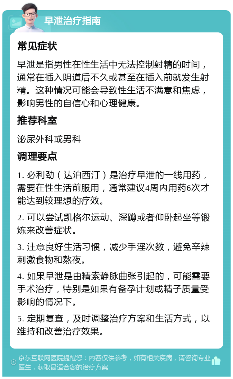 早泄治疗指南 常见症状 早泄是指男性在性生活中无法控制射精的时间，通常在插入阴道后不久或甚至在插入前就发生射精。这种情况可能会导致性生活不满意和焦虑，影响男性的自信心和心理健康。 推荐科室 泌尿外科或男科 调理要点 1. 必利劲（达泊西汀）是治疗早泄的一线用药，需要在性生活前服用，通常建议4周内用药6次才能达到较理想的疗效。 2. 可以尝试凯格尔运动、深蹲或者仰卧起坐等锻炼来改善症状。 3. 注意良好生活习惯，减少手淫次数，避免辛辣刺激食物和熬夜。 4. 如果早泄是由精索静脉曲张引起的，可能需要手术治疗，特别是如果有备孕计划或精子质量受影响的情况下。 5. 定期复查，及时调整治疗方案和生活方式，以维持和改善治疗效果。