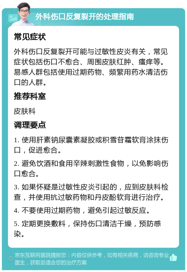 外科伤口反复裂开的处理指南 常见症状 外科伤口反复裂开可能与过敏性皮炎有关，常见症状包括伤口不愈合、周围皮肤红肿、瘙痒等。易感人群包括使用过期药物、频繁用药水清洁伤口的人群。 推荐科室 皮肤科 调理要点 1. 使用肝素钠尿囊素凝胶或积雪苷霜软膏涂抹伤口，促进愈合。 2. 避免饮酒和食用辛辣刺激性食物，以免影响伤口愈合。 3. 如果怀疑是过敏性皮炎引起的，应到皮肤科检查，并使用抗过敏药物和丹皮酚软膏进行治疗。 4. 不要使用过期药物，避免引起过敏反应。 5. 定期更换敷料，保持伤口清洁干燥，预防感染。