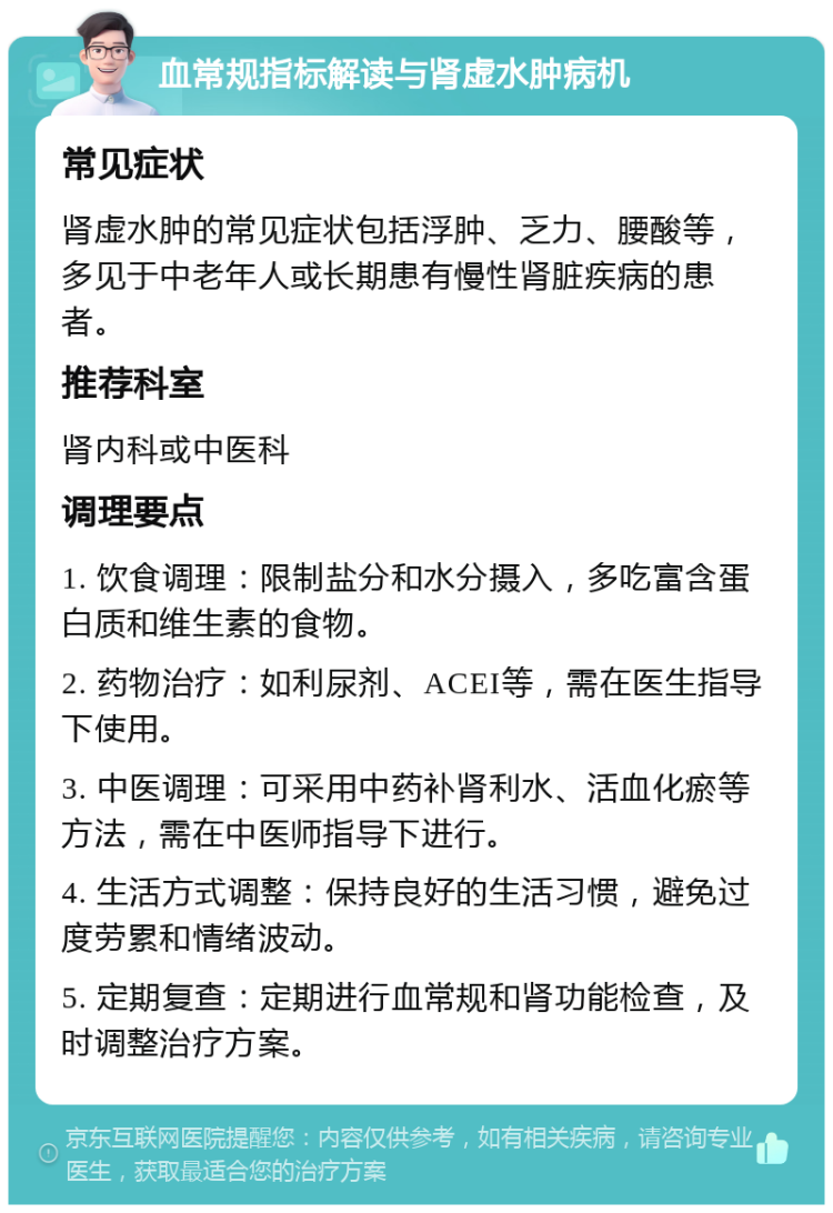 血常规指标解读与肾虚水肿病机 常见症状 肾虚水肿的常见症状包括浮肿、乏力、腰酸等，多见于中老年人或长期患有慢性肾脏疾病的患者。 推荐科室 肾内科或中医科 调理要点 1. 饮食调理：限制盐分和水分摄入，多吃富含蛋白质和维生素的食物。 2. 药物治疗：如利尿剂、ACEI等，需在医生指导下使用。 3. 中医调理：可采用中药补肾利水、活血化瘀等方法，需在中医师指导下进行。 4. 生活方式调整：保持良好的生活习惯，避免过度劳累和情绪波动。 5. 定期复查：定期进行血常规和肾功能检查，及时调整治疗方案。