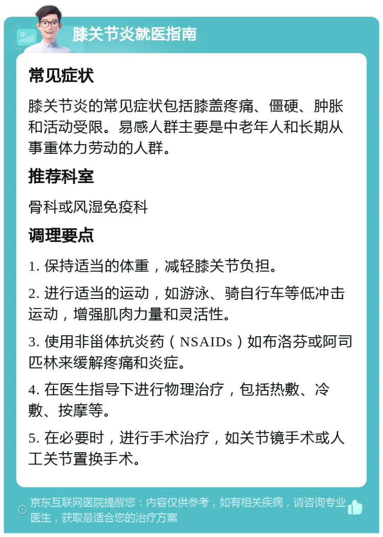 膝关节炎就医指南 常见症状 膝关节炎的常见症状包括膝盖疼痛、僵硬、肿胀和活动受限。易感人群主要是中老年人和长期从事重体力劳动的人群。 推荐科室 骨科或风湿免疫科 调理要点 1. 保持适当的体重，减轻膝关节负担。 2. 进行适当的运动，如游泳、骑自行车等低冲击运动，增强肌肉力量和灵活性。 3. 使用非甾体抗炎药（NSAIDs）如布洛芬或阿司匹林来缓解疼痛和炎症。 4. 在医生指导下进行物理治疗，包括热敷、冷敷、按摩等。 5. 在必要时，进行手术治疗，如关节镜手术或人工关节置换手术。