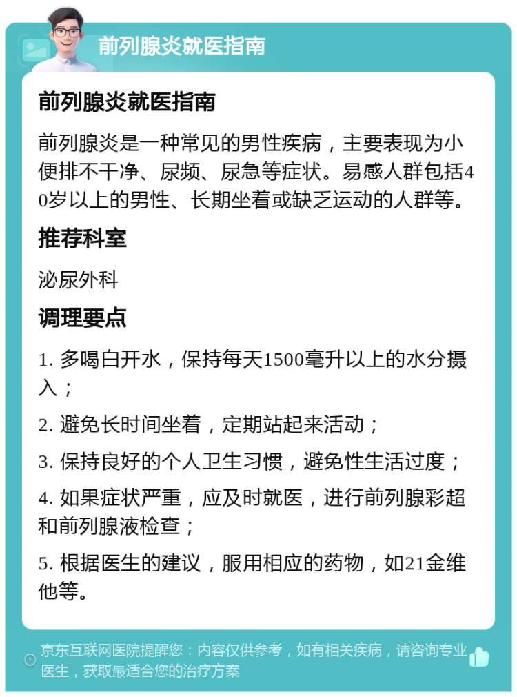 前列腺炎就医指南 前列腺炎就医指南 前列腺炎是一种常见的男性疾病，主要表现为小便排不干净、尿频、尿急等症状。易感人群包括40岁以上的男性、长期坐着或缺乏运动的人群等。 推荐科室 泌尿外科 调理要点 1. 多喝白开水，保持每天1500毫升以上的水分摄入； 2. 避免长时间坐着，定期站起来活动； 3. 保持良好的个人卫生习惯，避免性生活过度； 4. 如果症状严重，应及时就医，进行前列腺彩超和前列腺液检查； 5. 根据医生的建议，服用相应的药物，如21金维他等。