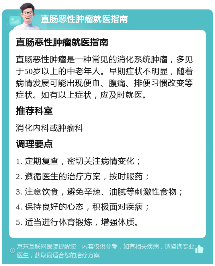 直肠恶性肿瘤就医指南 直肠恶性肿瘤就医指南 直肠恶性肿瘤是一种常见的消化系统肿瘤，多见于50岁以上的中老年人。早期症状不明显，随着病情发展可能出现便血、腹痛、排便习惯改变等症状。如有以上症状，应及时就医。 推荐科室 消化内科或肿瘤科 调理要点 1. 定期复查，密切关注病情变化； 2. 遵循医生的治疗方案，按时服药； 3. 注意饮食，避免辛辣、油腻等刺激性食物； 4. 保持良好的心态，积极面对疾病； 5. 适当进行体育锻炼，增强体质。