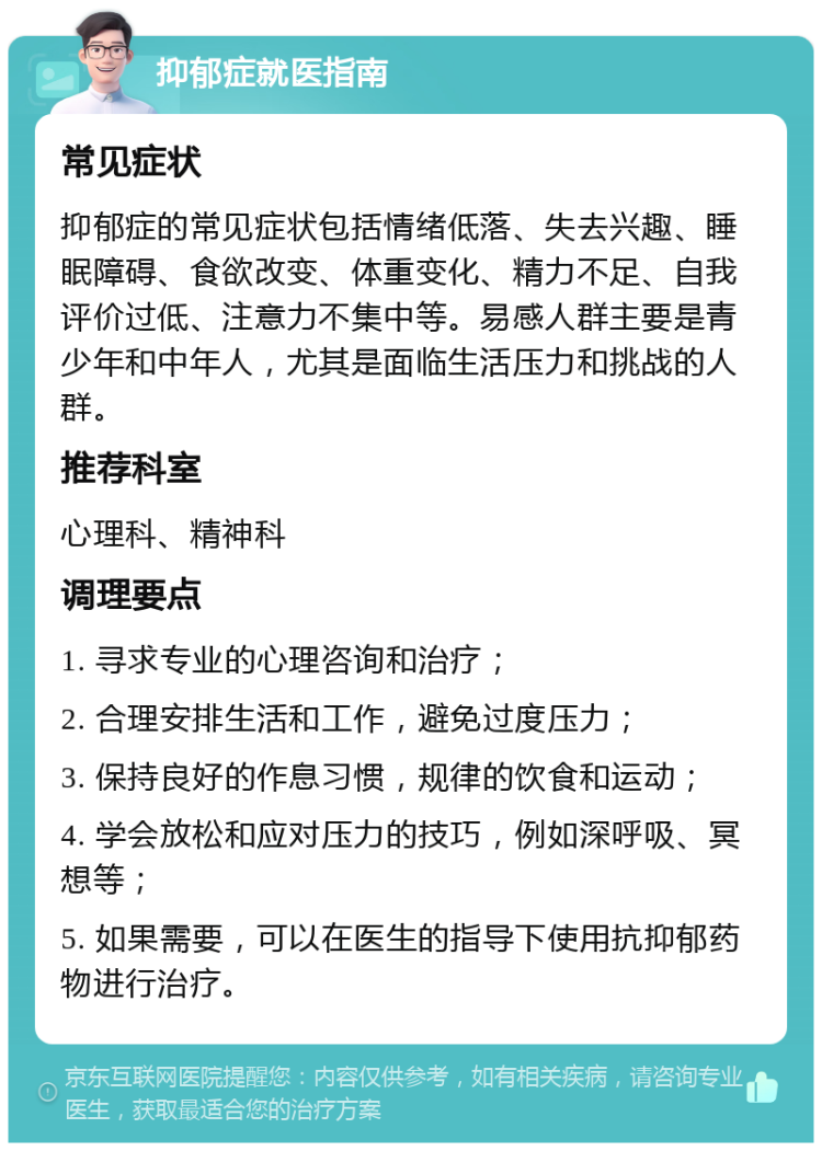 抑郁症就医指南 常见症状 抑郁症的常见症状包括情绪低落、失去兴趣、睡眠障碍、食欲改变、体重变化、精力不足、自我评价过低、注意力不集中等。易感人群主要是青少年和中年人，尤其是面临生活压力和挑战的人群。 推荐科室 心理科、精神科 调理要点 1. 寻求专业的心理咨询和治疗； 2. 合理安排生活和工作，避免过度压力； 3. 保持良好的作息习惯，规律的饮食和运动； 4. 学会放松和应对压力的技巧，例如深呼吸、冥想等； 5. 如果需要，可以在医生的指导下使用抗抑郁药物进行治疗。