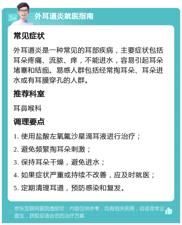 外耳道炎就医指南 常见症状 外耳道炎是一种常见的耳部疾病，主要症状包括耳朵疼痛、流脓、痒，不能进水，容易引起耳朵堵塞和结痂。易感人群包括经常掏耳朵、耳朵进水或有耳膜穿孔的人群。 推荐科室 耳鼻喉科 调理要点 1. 使用盐酸左氧氟沙星滴耳液进行治疗； 2. 避免频繁掏耳朵刺激； 3. 保持耳朵干燥，避免进水； 4. 如果症状严重或持续不改善，应及时就医； 5. 定期清理耳道，预防感染和复发。