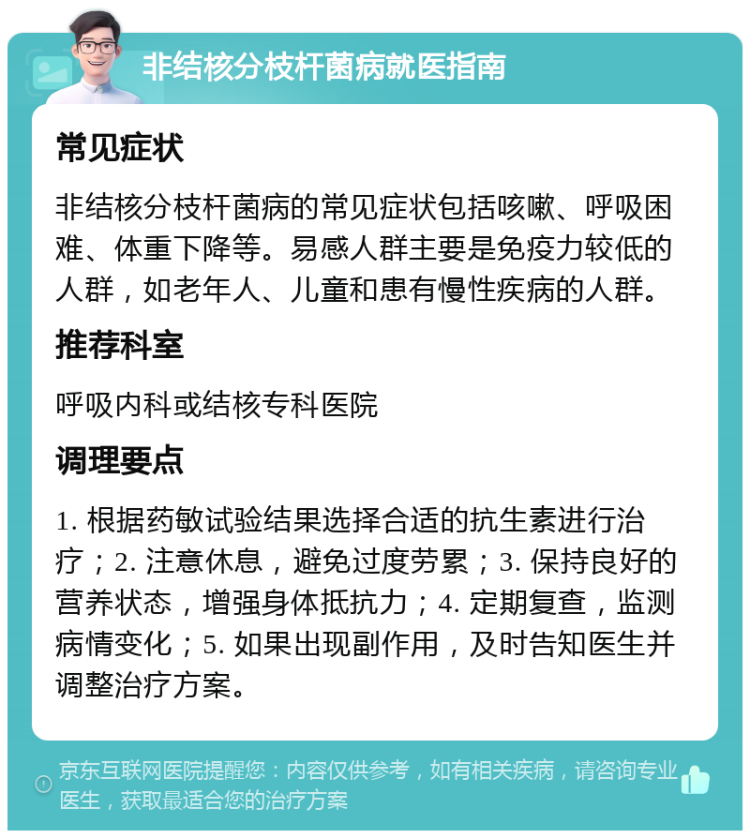 非结核分枝杆菌病就医指南 常见症状 非结核分枝杆菌病的常见症状包括咳嗽、呼吸困难、体重下降等。易感人群主要是免疫力较低的人群，如老年人、儿童和患有慢性疾病的人群。 推荐科室 呼吸内科或结核专科医院 调理要点 1. 根据药敏试验结果选择合适的抗生素进行治疗；2. 注意休息，避免过度劳累；3. 保持良好的营养状态，增强身体抵抗力；4. 定期复查，监测病情变化；5. 如果出现副作用，及时告知医生并调整治疗方案。